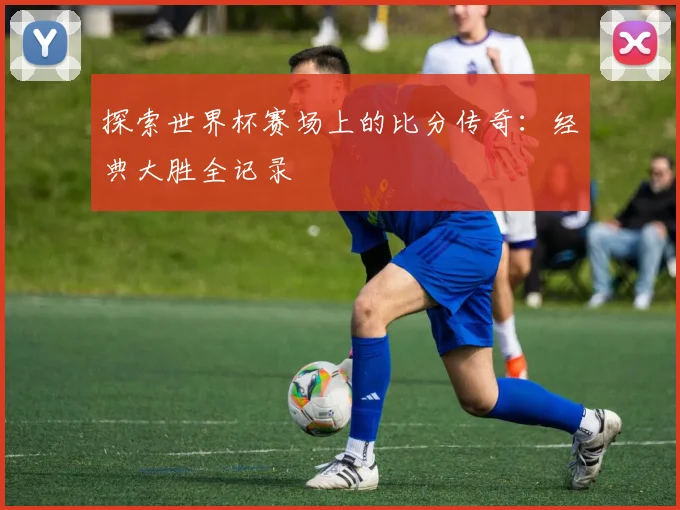 探索世界杯赛场上的比分传奇：经典大胜全记录