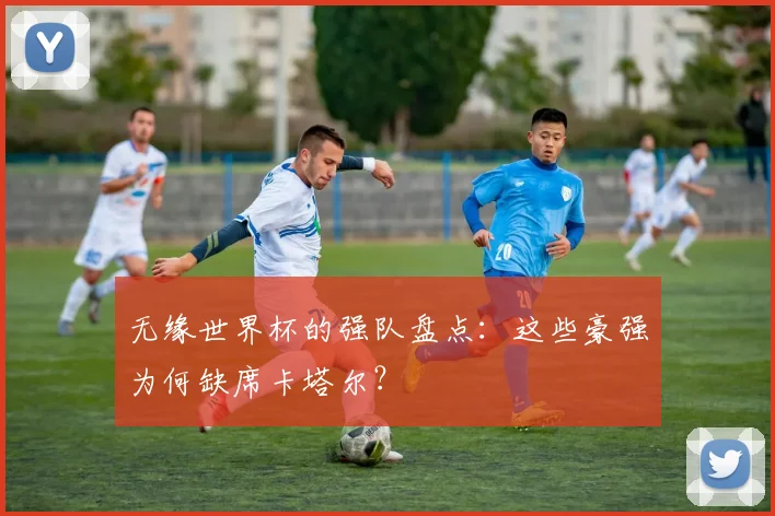 无缘世界杯的强队盘点:这些豪强为何缺席卡塔尔?