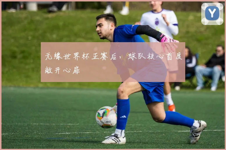 无缘世界杯正赛后,球队核心首度敞开心扉