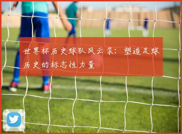 世界杯历史球队风云录:塑造足球历史的标志性力量