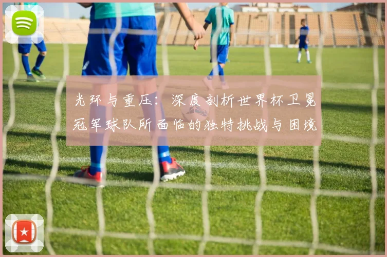 光环与重压：深度剖析世界杯卫冕冠军球队所面临的独特挑战与困境