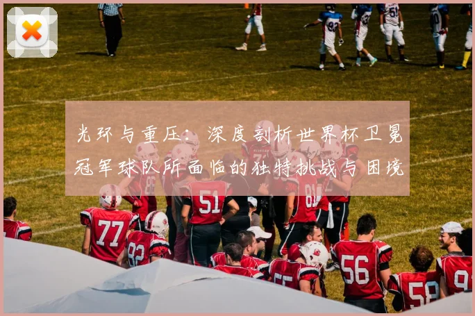 光环与重压：深度剖析世界杯卫冕冠军球队所面临的独特挑战与困境