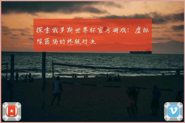 探索俄罗斯世界杯官方游戏：虚拟绿茵场的终极对决