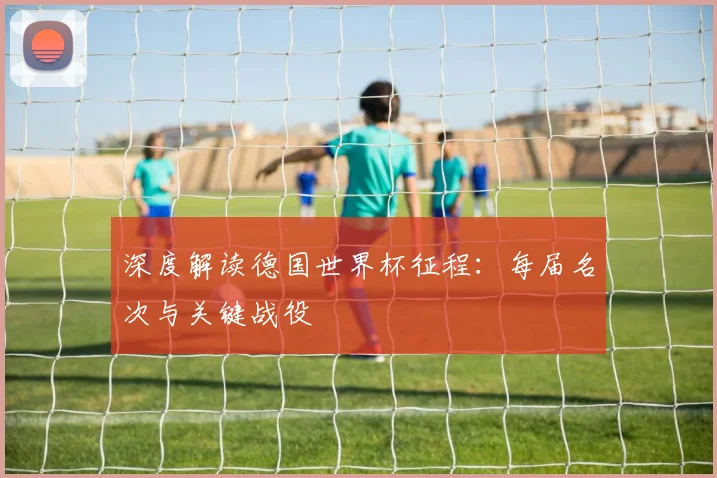 深度解读德国世界杯征程:每届名次与关键战役