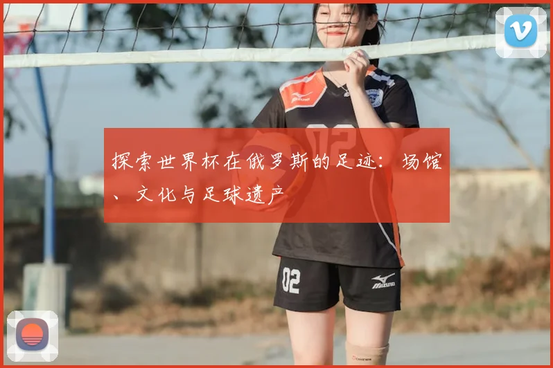 探索世界杯在俄罗斯的足迹：场馆、文化与足球遗产