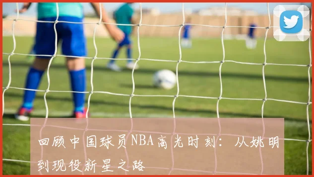 回顾中国球员NBA高光时刻：从姚明到现役新星之路