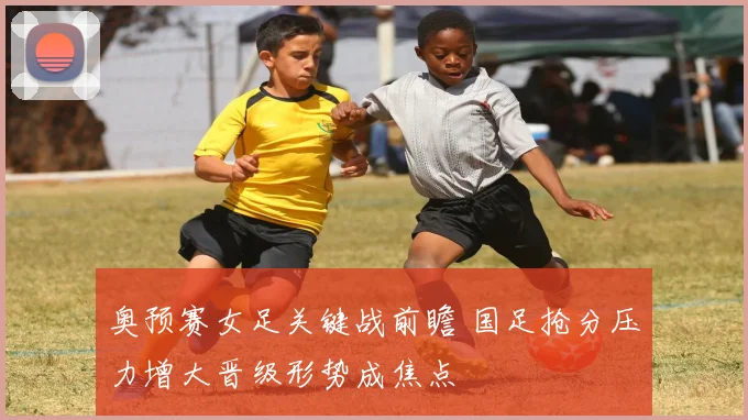 奥预赛女足关键战前瞻 国足抢分压力增大晋级形势成焦点