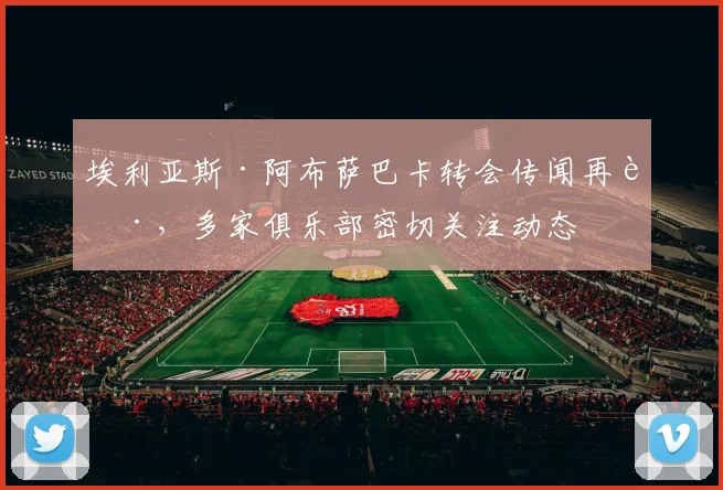 埃利亚斯·阿布萨巴卡转会传闻再起，多家俱乐部密切关注动态