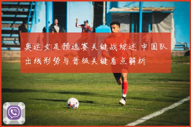 奥运女足预选赛关键战综述 中国队出线形势与晋级关键看点解析