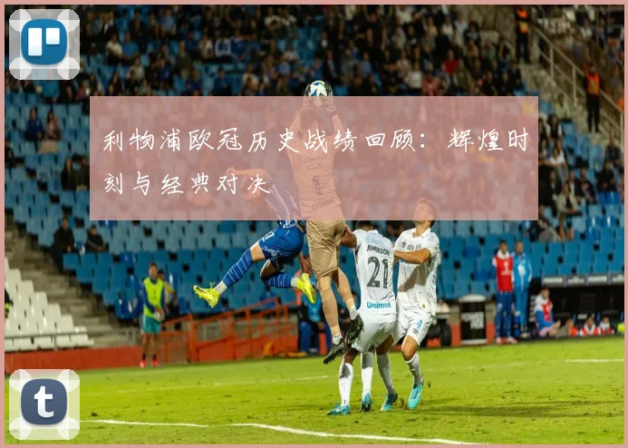 利物浦欧冠历史战绩回顾：辉煌时刻与经典对决