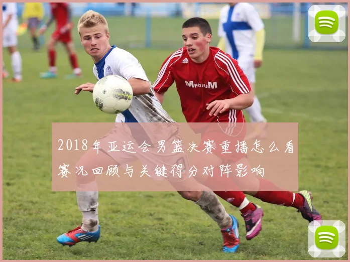 2018年亚运会男篮决赛重播怎么看赛况回顾与关键得分对阵影响