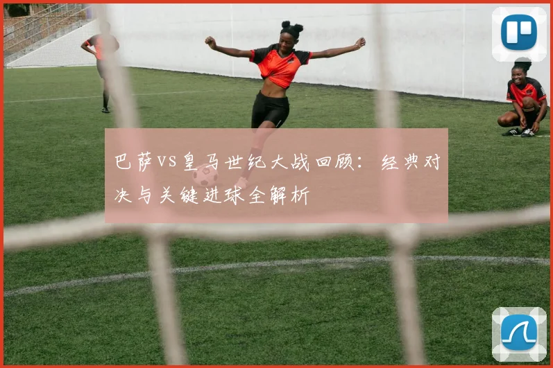 巴萨vs皇马世纪大战回顾：经典对决与关键进球全解析