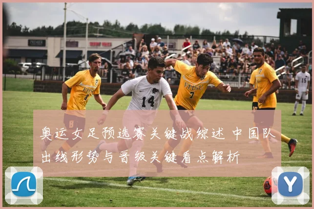 奥运女足预选赛关键战综述 中国队出线形势与晋级关键看点解析