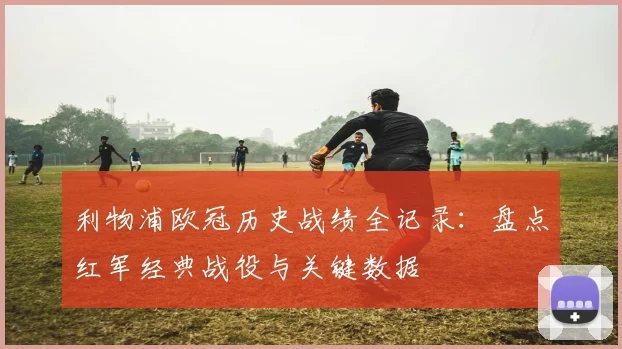 利物浦欧冠历史战绩全记录：盘点红军经典战役与关键数据