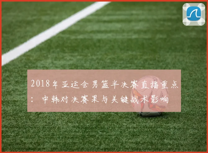 2018年亚运会男篮半决赛直播重点：中韩对决赛果与关键战术影响