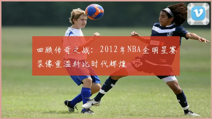 回顾传奇之战：2012年NBA全明星赛录像重温科比时代辉煌