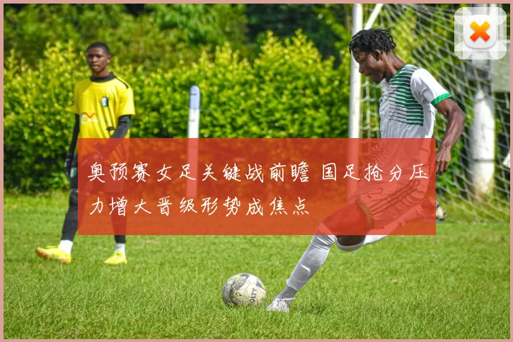 奥预赛女足关键战前瞻 国足抢分压力增大晋级形势成焦点