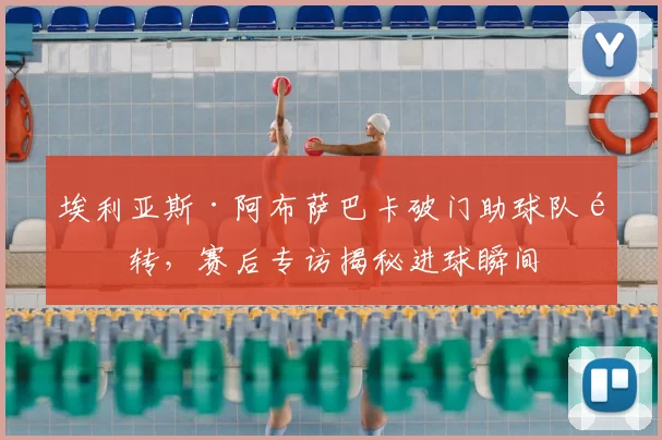 埃利亚斯·阿布萨巴卡破门助球队逆转，赛后专访揭秘进球瞬间