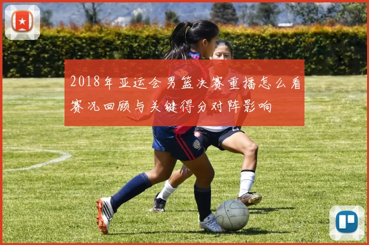 2018年亚运会男篮决赛重播怎么看赛况回顾与关键得分对阵影响