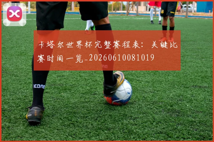 卡塔尔世界杯完整赛程表：关键比赛时间一览_20260610081019