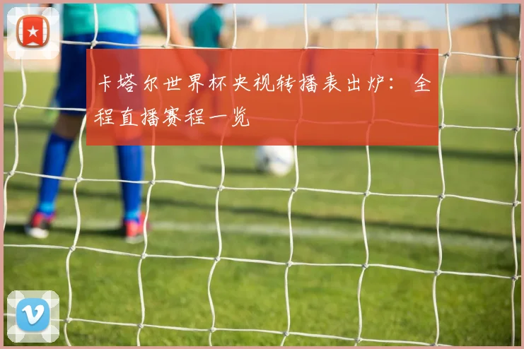 卡塔尔世界杯央视转播表出炉：全程直播赛程一览