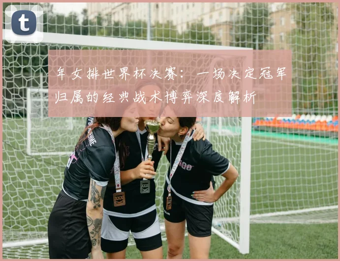 年女排世界杯决赛：一场决定冠军归属的经典战术博弈深度解析